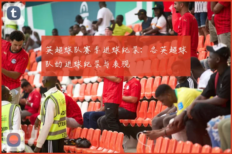 英超球队赛季进球纪录：各英超球队的进球纪录与表现