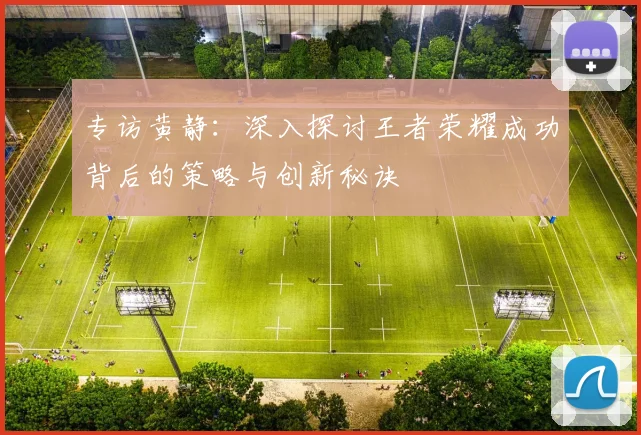 专访黄静：深入探讨王者荣耀成功背后的策略与创新秘诀