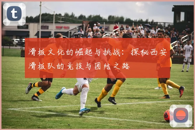 滑板文化的崛起与挑战：探秘西安滑板队的竞技与团结之路