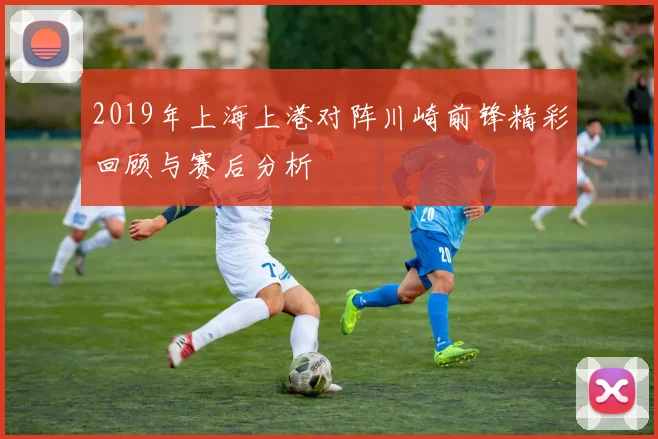 2019年上海上港对阵川崎前锋精彩回顾与赛后分析