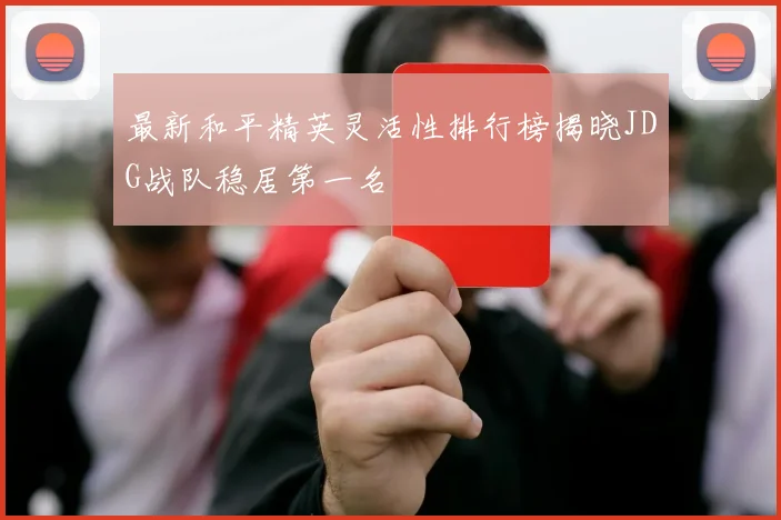 最新和平精英灵活性排行榜揭晓JDG战队稳居第一名