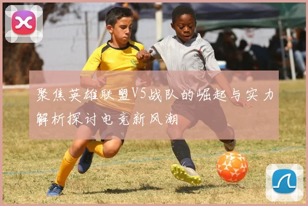 聚焦英雄联盟V5战队的崛起与实力解析探讨电竞新风潮