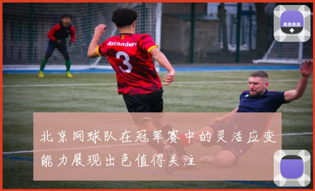 北京网球队在冠军赛中的灵活应变能力展现出色值得关注