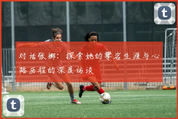 对话张娜：探索她的攀岩生涯与心路历程的深度访谈